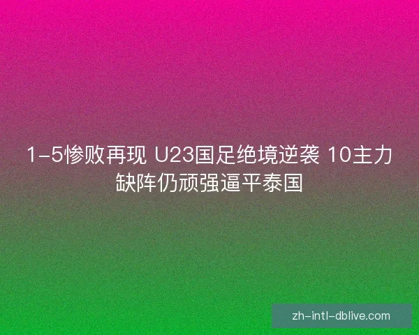 1-5惨败再现 U23国足绝境逆袭 10主力缺阵仍顽强逼平泰国