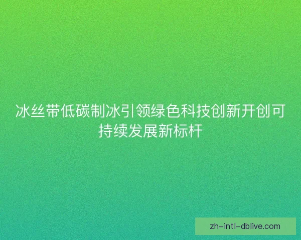 冰丝带低碳制冰引领绿色科技创新开创可持续发展新标杆 冰丝带低碳制冰引领绿色科技创新开创可持续发展新标杆