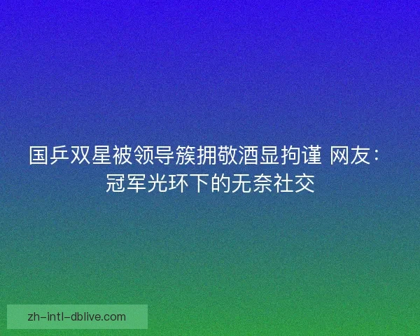 国乒双星被领导簇拥敬酒显拘谨 网友：冠军光环下的无奈社交