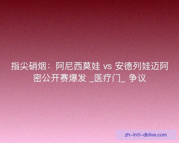 指尖硝烟：阿尼西莫娃 vs 安德列娃迈阿密公开赛爆发 _医疗门_ 争议