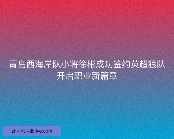 青岛西海岸队小将徐彬成功签约英超狼队开启职业新篇章 青岛西海岸队小将徐彬成功签约英超狼队开启职业新篇章