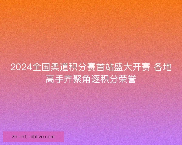2024全国柔道积分赛首站盛大开赛 各地高手齐聚角逐积分荣誉