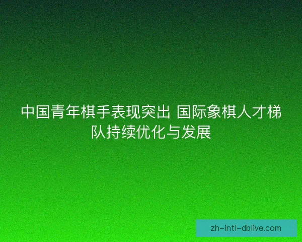 中国青年棋手表现突出 国际象棋人才梯队持续优化与发展 中国青年棋手表现突出 国际象棋人才梯队持续优化与发展