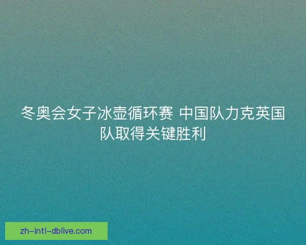 冬奥会女子冰壶循环赛 中国队力克英国队取得关键胜利