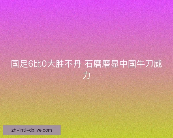 国足6比0大胜不丹 石磨磨显中国牛刀威力 国足6比0大胜不丹 石磨磨显中国牛刀威力
