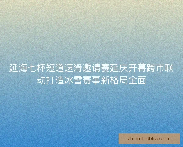 延海七杯短道速滑邀请赛延庆开幕跨市联动打造冰雪赛事新格局全面 延海七杯短道速滑邀请赛延庆开幕跨市联动打造冰雪赛事新格局全面