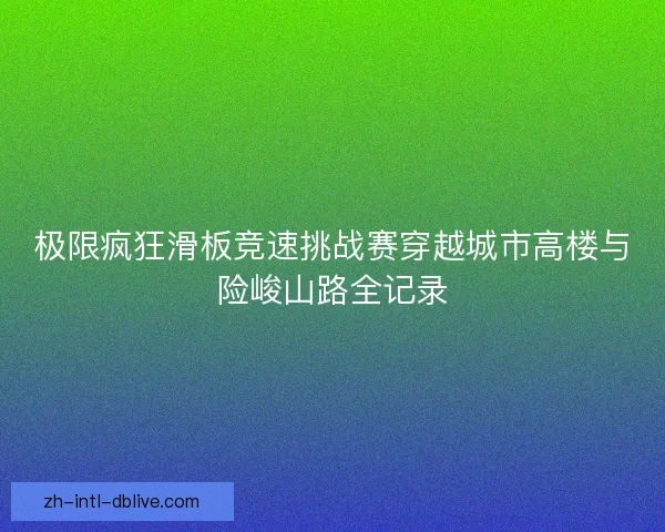 极限疯狂滑板竞速挑战赛穿越城市高楼与险峻山路全记录 极限疯狂滑板竞速挑战赛穿越城市高楼与险峻山路全记录