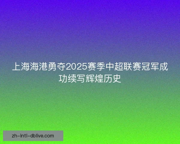 上海海港勇夺2025赛季中超联赛冠军成功续写辉煌历史 上海海港勇夺2025赛季中超联赛冠军成功续写辉煌历史