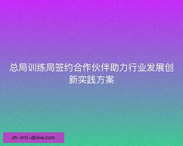 总局训练局签约合作伙伴助力行业发展创新实践方案