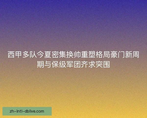 西甲多队今夏密集换帅重塑格局豪门新周期与保级军团齐求突围