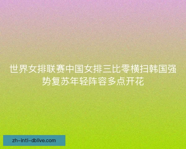 世界女排联赛中国女排三比零横扫韩国强势复苏年轻阵容多点开花
