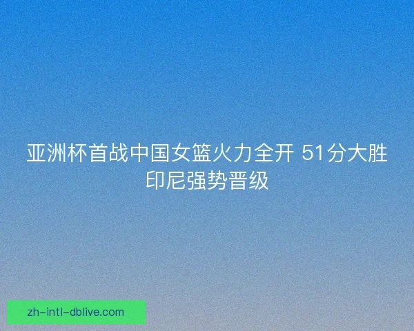 亚洲杯首战中国女篮火力全开 51分大胜印尼强势晋级
