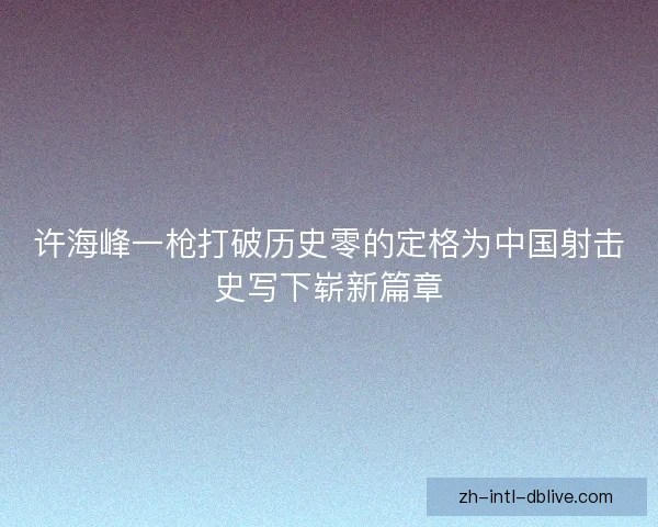 许海峰一枪打破历史零的定格为中国射击史写下崭新篇章