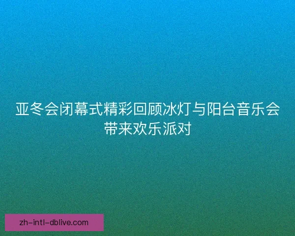 亚冬会闭幕式精彩回顾冰灯与阳台音乐会带来欢乐派对