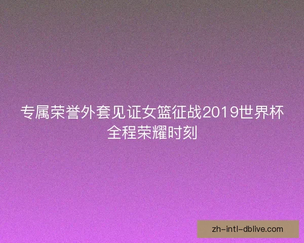 专属荣誉外套见证女篮征战2019世界杯全程荣耀时刻 专属荣誉外套见证女篮征战2019世界杯全程荣耀时刻