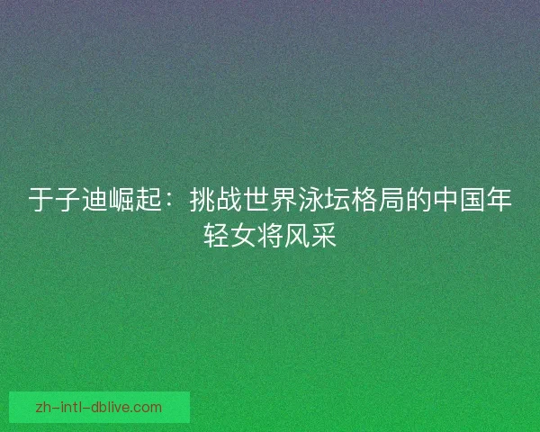 于子迪崛起:挑战世界泳坛格局的中国年轻女将风采 于子迪崛起:挑战世界泳坛格局的中国年轻女将风采