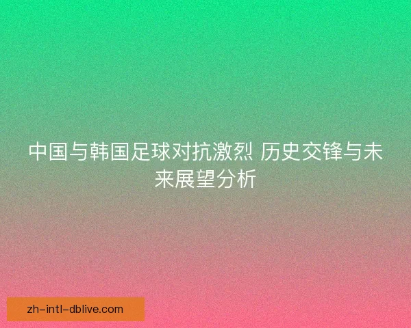 中国与韩国足球对抗激烈 历史交锋与未来展望分析