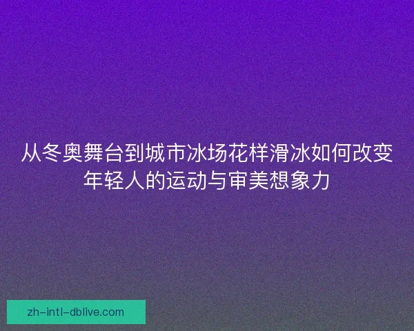 从冬奥舞台到城市冰场花样滑冰如何改变年轻人的运动与审美想象力 从冬奥舞台到城市冰场花样滑冰如何改变年轻人的运动与审美想象力
