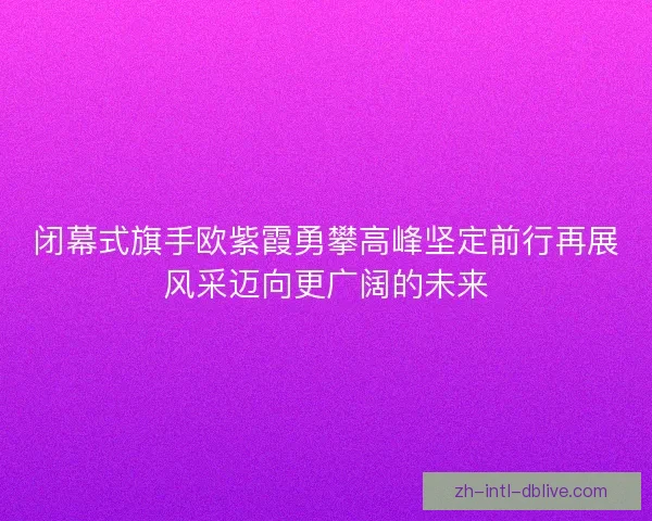 闭幕式旗手欧紫霞勇攀高峰坚定前行再展风采迈向更广阔的未来